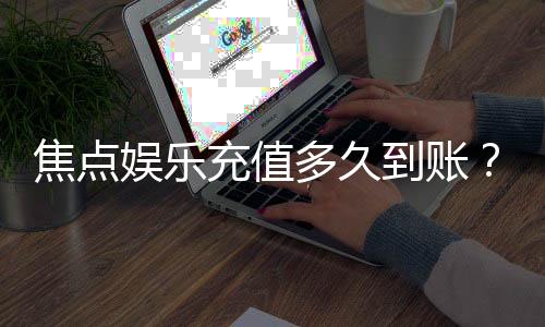 焦点娱乐充值多久到账？3分钟快速到账技巧与常见问题解析