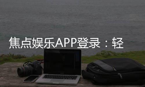 焦点娱乐APP登录：轻松畅玩棋牌电游的必备指南