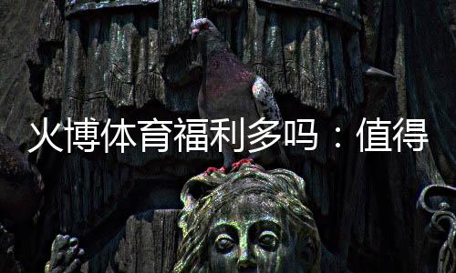 火博体育福利多吗:值得期待的福利水平