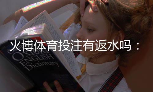 火博体育投注有返水吗：精彩娱乐体验等你来享！