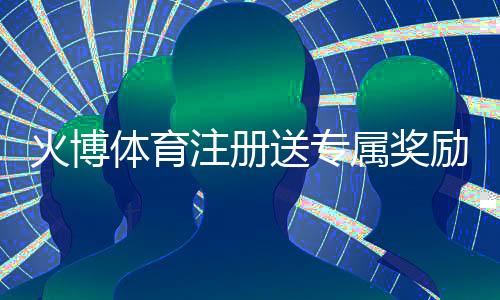 火博体育注册送专属奖励：注册立享惊喜优惠