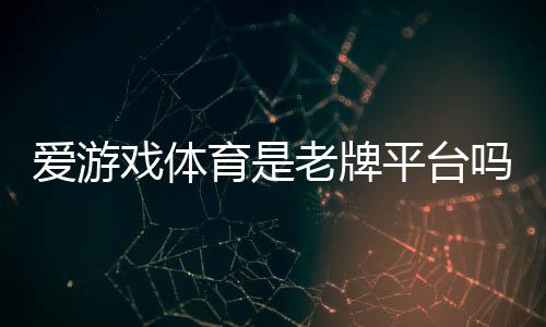 爱游戏体育是老牌平台吗?资质背景、信誉口碑与安全性全面评测