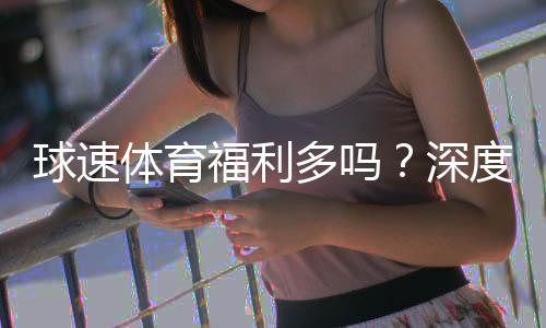 球速体育福利多吗?深度解析其优惠活动与玩家真实体验
