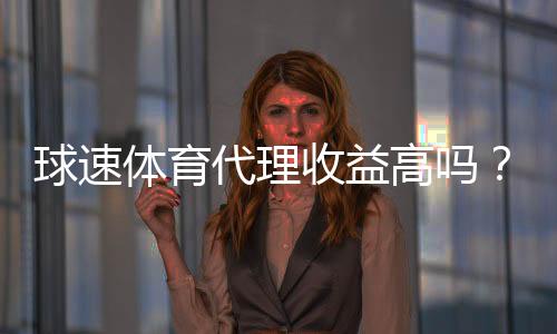 球速体育代理收益高吗?深度解析代理模式与赚钱潜力
