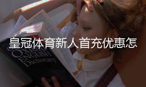 皇冠体育新人首充优惠怎样领取？新手领取流程、额度与注意事项全面解析