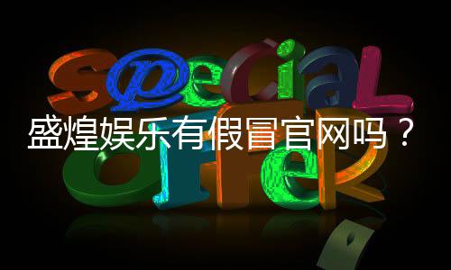 盛煌娱乐有假冒官网吗?如何辨别真伪官网及安全登录指南