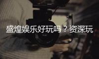 盛煌娱乐好玩吗？资深玩家带你揭秘真实体验
