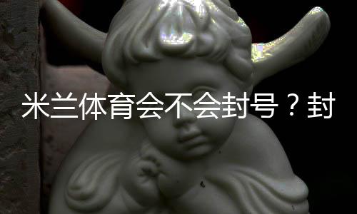 米兰体育会不会封号？封号原因解析、常见违规与防封实用攻略