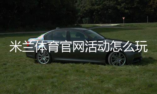 米兰体育官网活动怎么玩？最新福利、参与步骤与注意事项一览