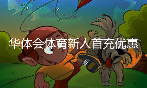 华体会体育新人首充优惠怎么领取?新手领取攻略与注意事项