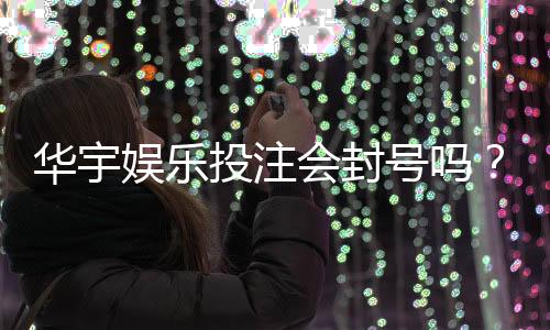 华宇娱乐投注会封号吗?揭秘账号安全与防封技巧