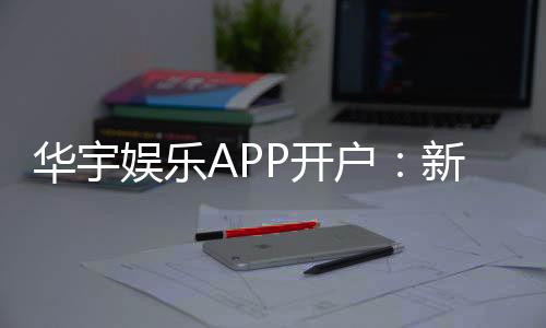 华宇娱乐APP开户：新手注册教程与首存优惠详解