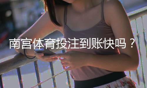 南宫体育投注到账快吗?提现速度、流程与常见延迟原因详解