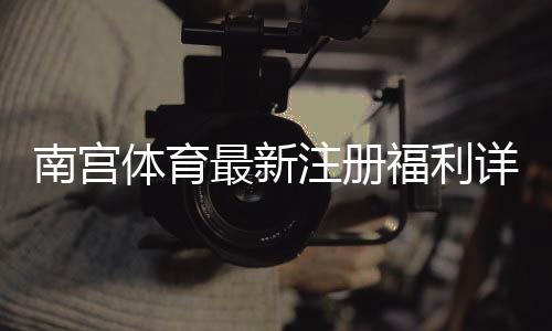 南宫体育最新注册福利详解:新人领取步骤、优惠规则与注意事项