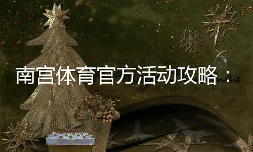 南宫体育官方活动攻略:最新优惠、参与规则与领取步骤详解
