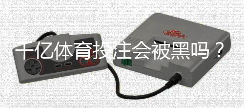 千亿体育投注会被黑吗？高手揭秘