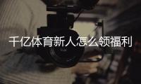 千亿体育新人怎么领福利：详细攻略解析