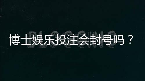 博士娱乐投注会封号吗？揭秘平台风控规则与防封技巧
