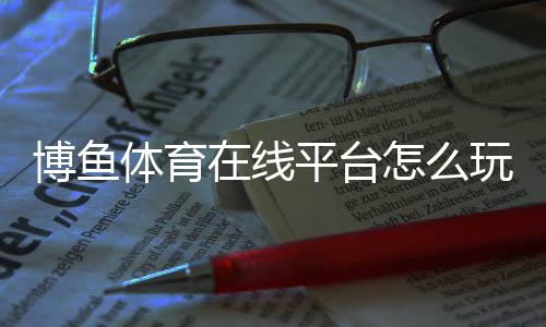 博鱼体育在线平台怎么玩?新手注册、充值、投注与安全提款全攻略