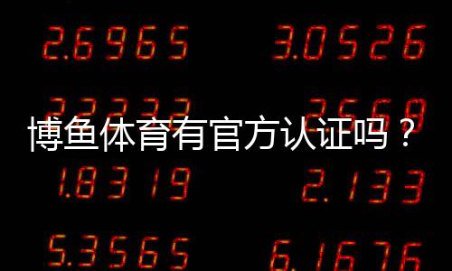 博鱼体育有官方认证吗?官方资质真伪查询与安全性评估