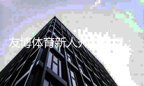 友博体育新人开户教程：一步步注册、实名认证与领取首存优惠