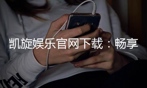 凯旋娱乐官网下载：畅享顶级棋牌电游的极致体验