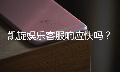 凯旋娱乐客服响应快吗？实测体验告诉你答案