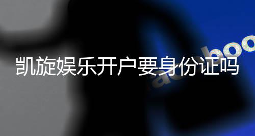 凯旋娱乐开户要身份证吗？安全注册流程全解析