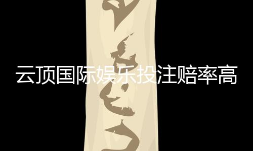云顶国际娱乐投注赔率高吗？资深玩家解析真实回报率与实战策略