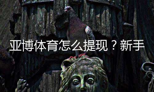 亚博体育怎么提现?新手提现流程、到账时间与注意事项详解