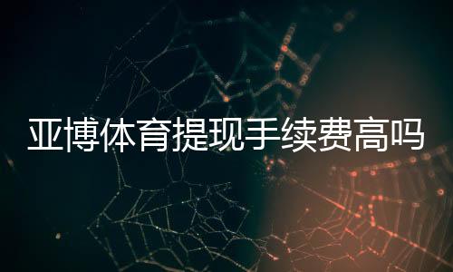 亚博体育提现手续费高吗？最新费率解析与免手续费省钱攻略