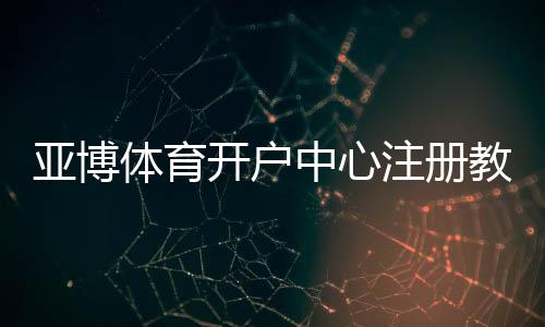亚博体育开户中心注册教程：新手开户流程、实名认证与资金安全全攻略
