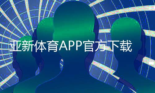 亚新体育APP官方下载通道：最新版安全下载入口与安装教程