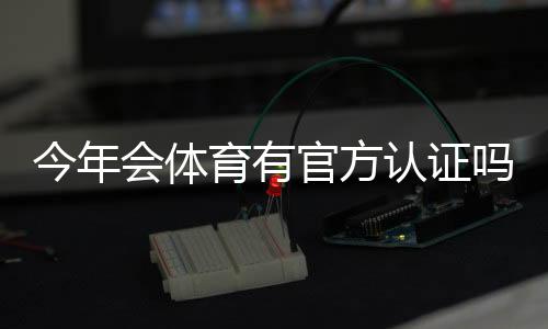 今年会体育有官方认证吗？官方认证最新情况与真伪辨别指南