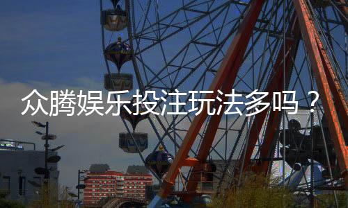 众腾娱乐投注玩法多吗?深度解析平台特色与游戏选择