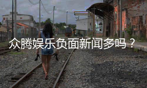 众腾娱乐负面新闻多吗？深度解析其真实口碑与玩家反馈