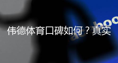 伟德体育口碑如何?真实用户评价、出款速度与安全性全面测评