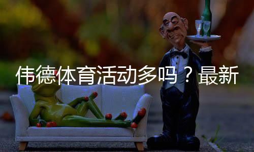 伟德体育活动多吗?最新优惠、活动频率与参与攻略全面解析