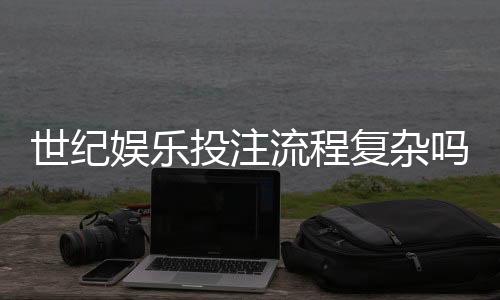 世纪娱乐投注流程复杂吗?3分钟带你快速掌握全步骤