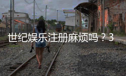 世纪娱乐注册麻烦吗？3分钟快速开户攻略分享