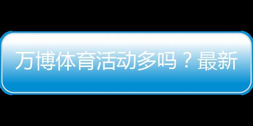 万博体育活动多吗？最新活动种类、优惠力度与参与攻略全解析