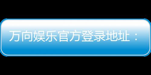 万向娱乐官方登录地址：轻松获取最新官网入口与游戏攻略