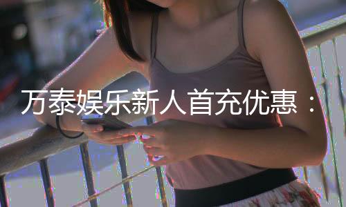 万泰娱乐新人首充优惠:注册即享高额返利与独家礼包