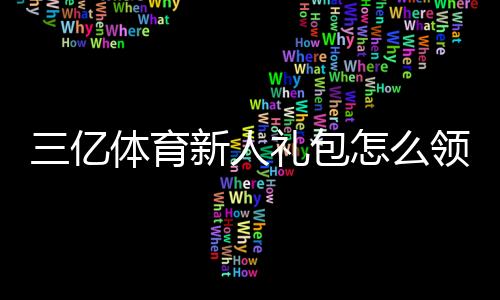 三亿体育新人礼包怎么领取？新手专享福利、激活码与使用攻略全解析