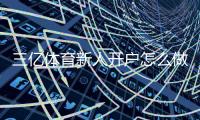 三亿体育新人开户怎么做？注册流程、实名认证与优惠领取一看就懂