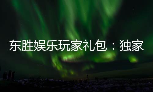 东胜娱乐玩家礼包：独家福利与高额奖励等你领取