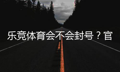乐竞体育会不会封号？官方封号规则、常见原因与防封技巧全解析