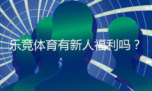 乐竞体育有新人福利吗?2026最新新人礼包领取攻略与常见问题解答