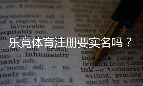 乐竞体育注册要实名吗?实名认证流程、证件要求与风险防范详解