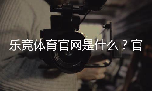 乐竞体育官网是什么？官网注册、登录与安全投注新手全攻略
